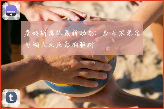 詹姆斯离队最新动态：新东家悬念与湖人未来影响解析