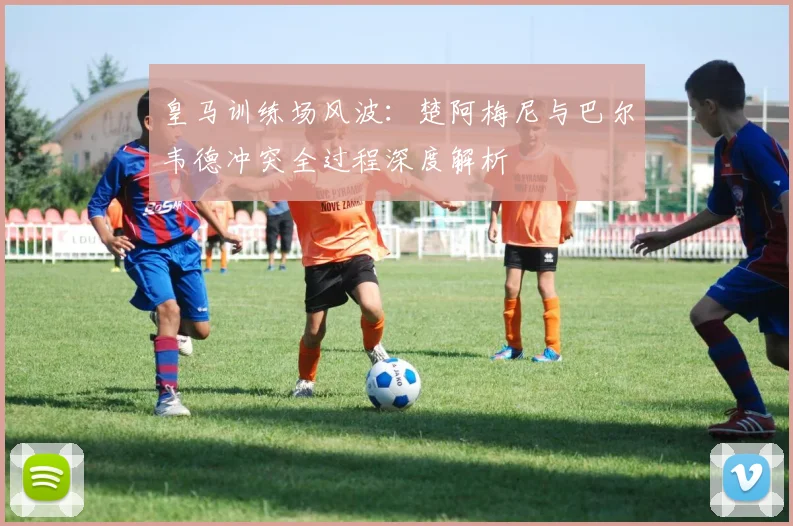 皇马训练场风波:楚阿梅尼与巴尔韦德冲突全过程深度解析