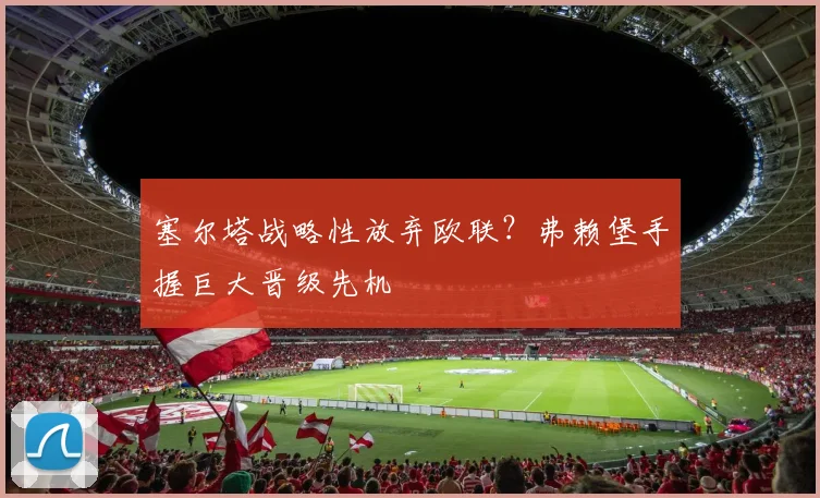 塞尔塔战略性放弃欧联?弗赖堡手握巨大晋级先机