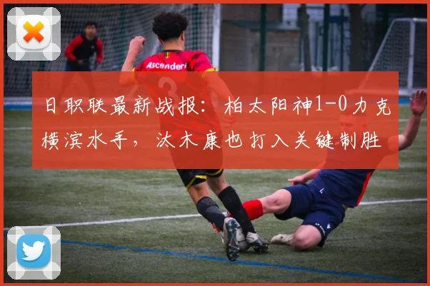 日职联最新战报：柏太阳神1-0力克横滨水手，汰木康也打入关键制胜球