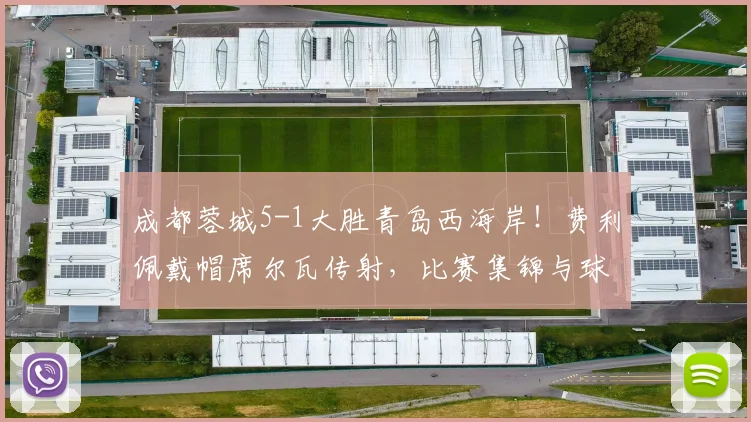 成都蓉城5-1大胜青岛西海岸！费利佩戴帽席尔瓦传射，比赛集锦与球员数据深度解析