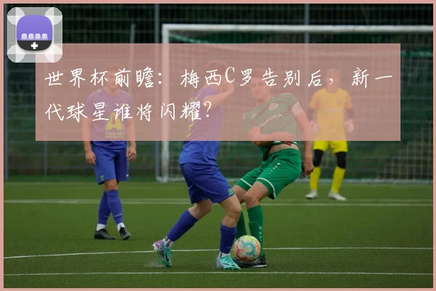 世界杯前瞻：梅西C罗告别后，新一代球星谁将闪耀？