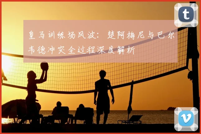 皇马训练场风波：楚阿梅尼与巴尔韦德冲突全过程深度解析