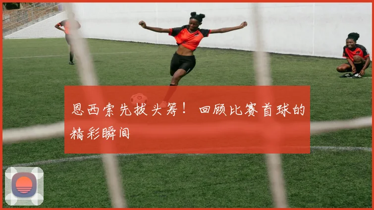 恩西索先拔头筹！回顾比赛首球的精彩瞬间