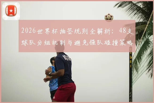 2026世界杯抽签规则全解析:48支球队分组机制与避免强队碰撞策略