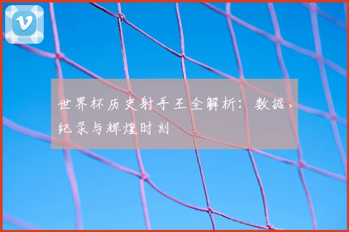 世界杯历史射手王全解析：数据、纪录与辉煌时刻