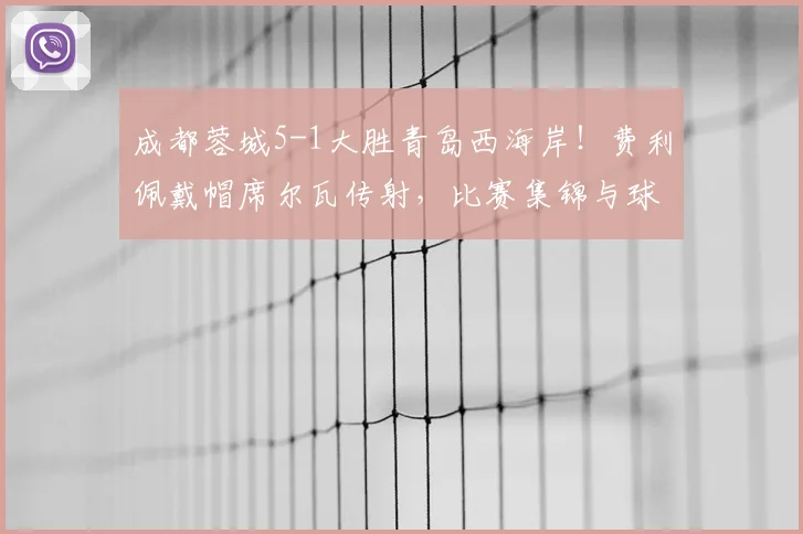成都蓉城5-1大胜青岛西海岸!费利佩戴帽席尔瓦传射,比赛集锦与球员数据深度解析