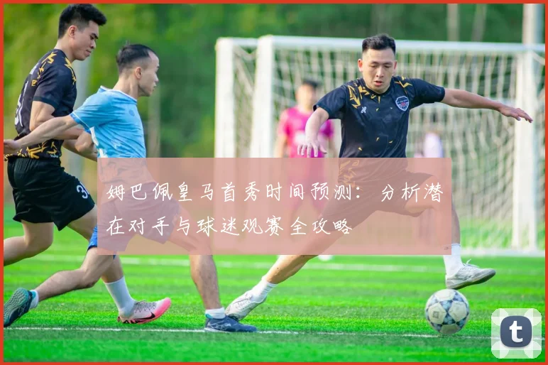 姆巴佩皇马首秀时间预测：分析潜在对手与球迷观赛全攻略