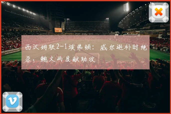 西汉姆联2-1埃弗顿：威尔逊补时绝杀，鲍文两度献助攻